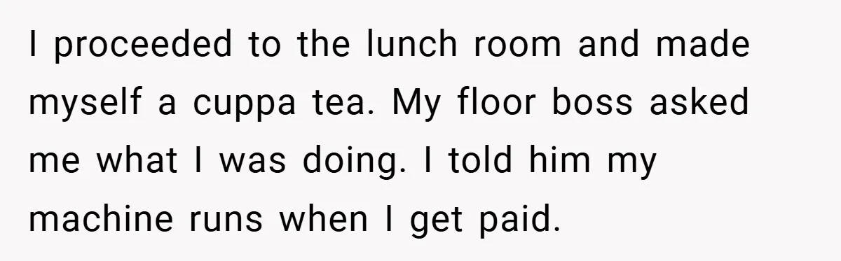 I proceeded to the lunch room and made myself a cuppa tea. My floor boss asked me what I was doing. I told him my machine runs when I get...