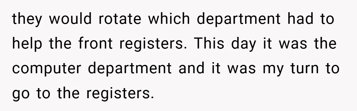 they would rotate which department had to help the front registers. This day it was the computer department and it was my turn to go to the registers.