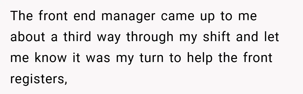 The front end manager came up to me about a third way through my shift and let me know it was my turn to help the front registers,