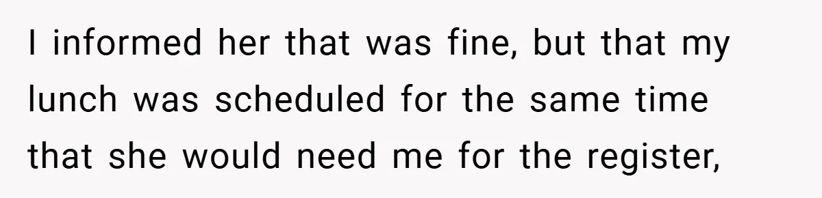 I informed her that was fine, but that my lunch was scheduled for the same time that she would need me for the register,