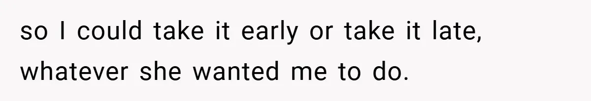 so I could take it early or take it late, whatever she wanted me to do.