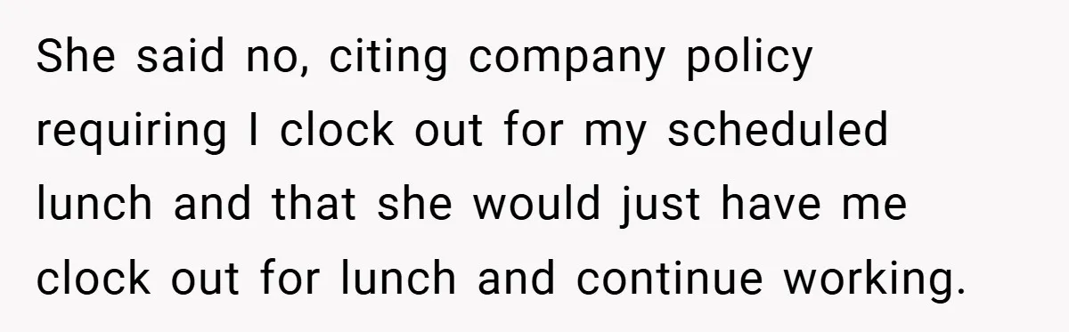 She said no, citing company policy requiring I clock out for my scheduled lunch and that she would just have me clock out for lunch and continue working.