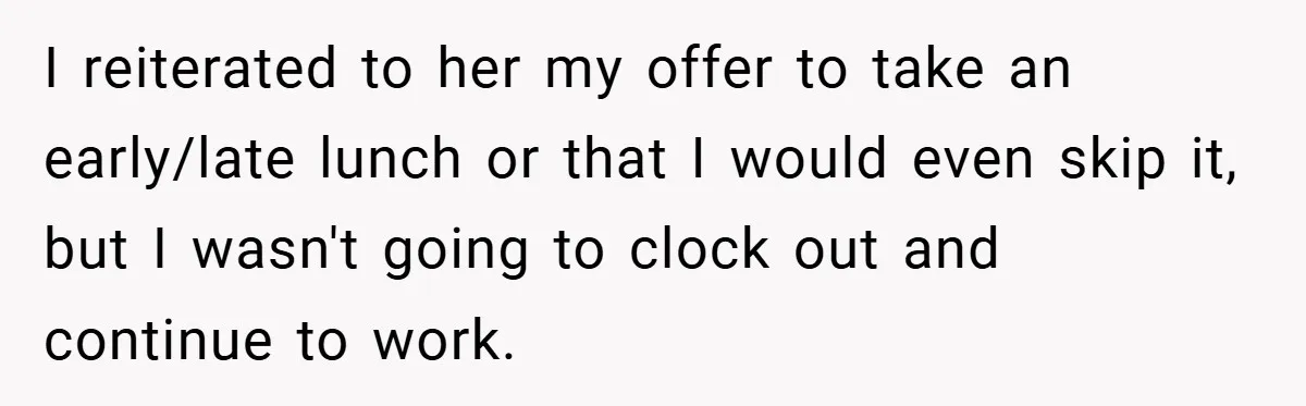 I reiterated to her my offer to take an early/late lunch or that I would even skip it, but I wasn't going to clock out and continue to work.