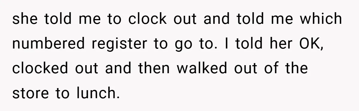 she told me to clock out and told me which numbered register to go to. I told her OK, clocked out and then walked out of the store to lunch.