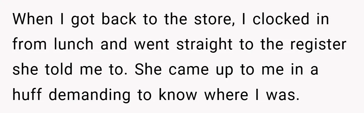When I got back to the store, I clocked in from lunch and went straight to the register she told me to. She came up to me in a huff...