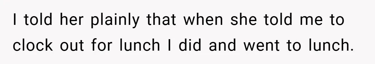 I told her plainly that when she told me to clock out for lunch I did and went to lunch.