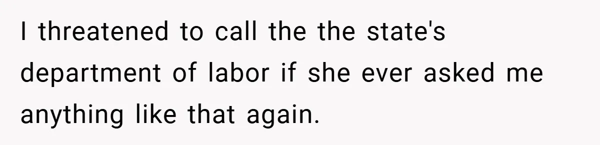 I threatened to call the the state's department of labor if she ever asked me anything like that again.