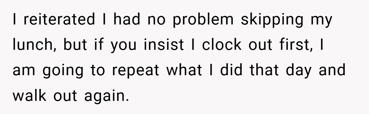 I reiterated I had no problem skipping my lunch, but if you insist I clock out first, I am going to repeat what I did that day and walk out...