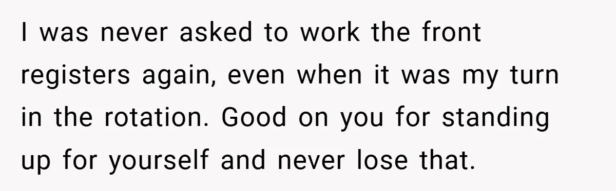 I was never asked to work the front registers again, even when it was my turn in the rotation. Good on you for standing up for yourself and never lose...