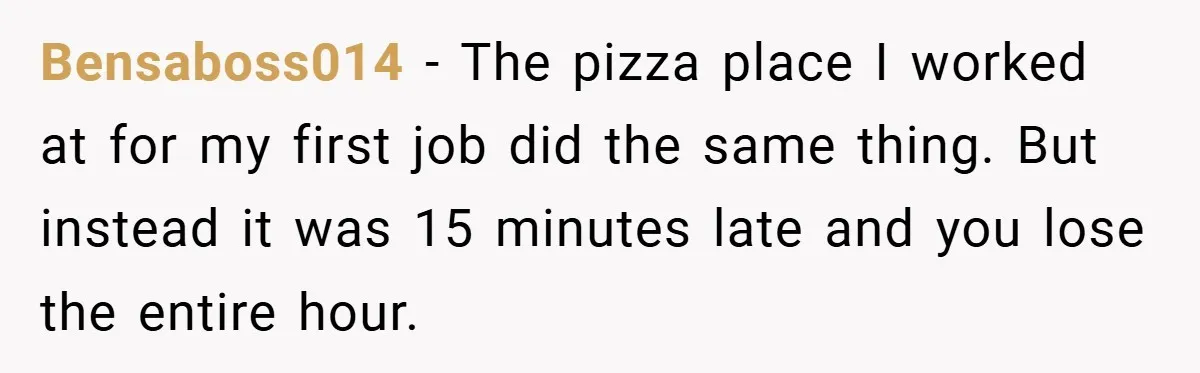 Bensaboss014 − The pizza place I worked at for my first job did the same thing. But instead it was 15 minutes late and you lose the entire hour.