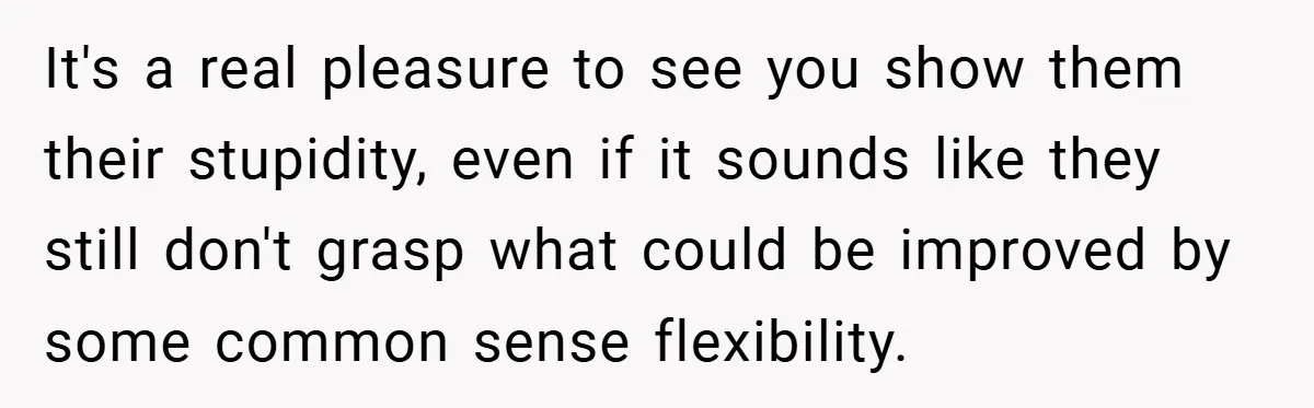 It's a real pleasure to see you show them their stupidity, even if it sounds like they still don't grasp what could be improved by some common sense flexibility.
