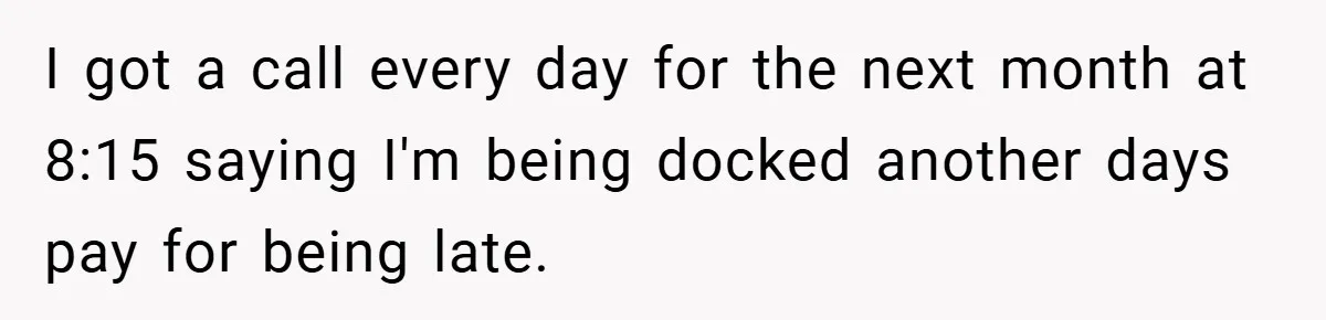 I got a call every day for the next month at 8:15 saying I'm being docked another days pay for being late.