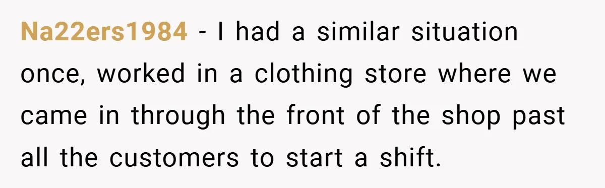 Na22ers1984 − I had a similar situation once, worked in a clothing store where we came in through the front of the shop past all the customers to start a...