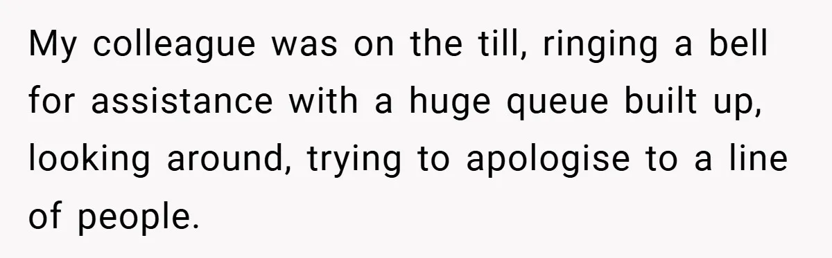 My colleague was on the till, ringing a bell for assistance with a huge queue built up, looking around, trying to apologise to a line of people.