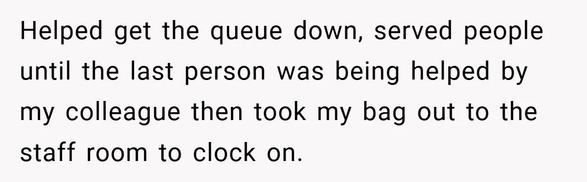 Helped get the queue down, served people until the last person was being helped by my colleague then took my bag out to the staff room to clock on.