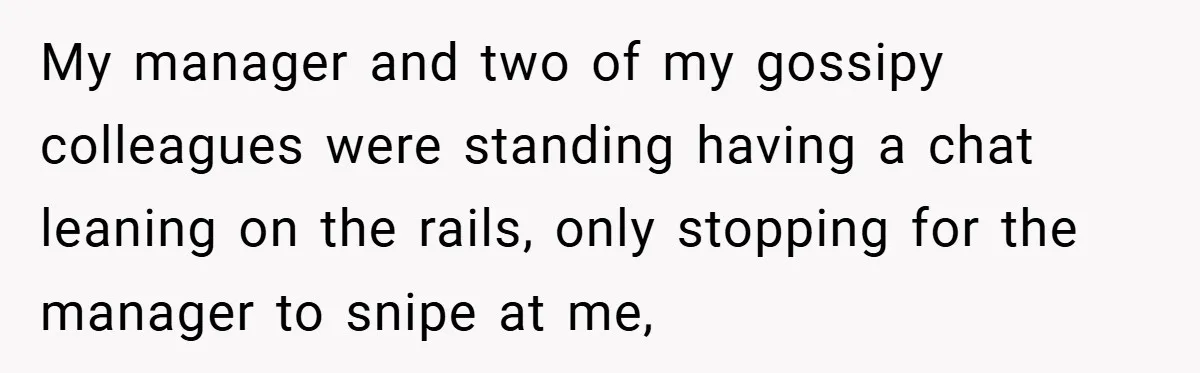 My manager and two of my gossipy colleagues were standing having a chat leaning on the rails, only stopping for the manager to snipe at me,