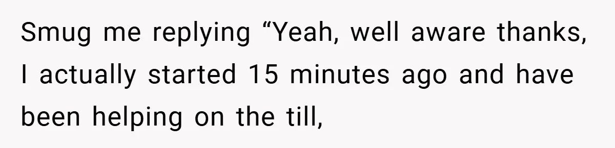 Smug me replying “Yeah, well aware thanks, I actually started 15 minutes ago and have been helping on the till,