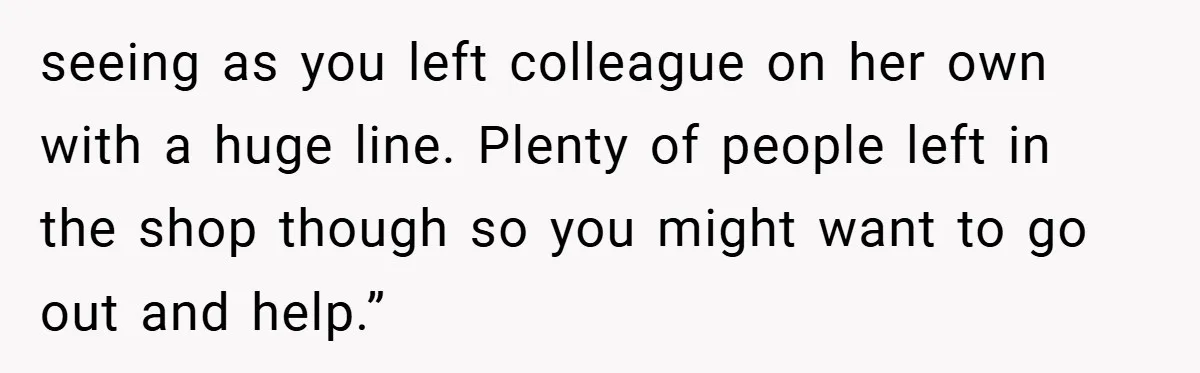 seeing as you left colleague on her own with a huge line. Plenty of people left in the shop though so you might want to go out and help.”