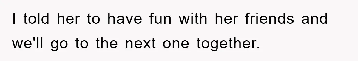 I told her to have fun with her friends and we'll go to the next one together.