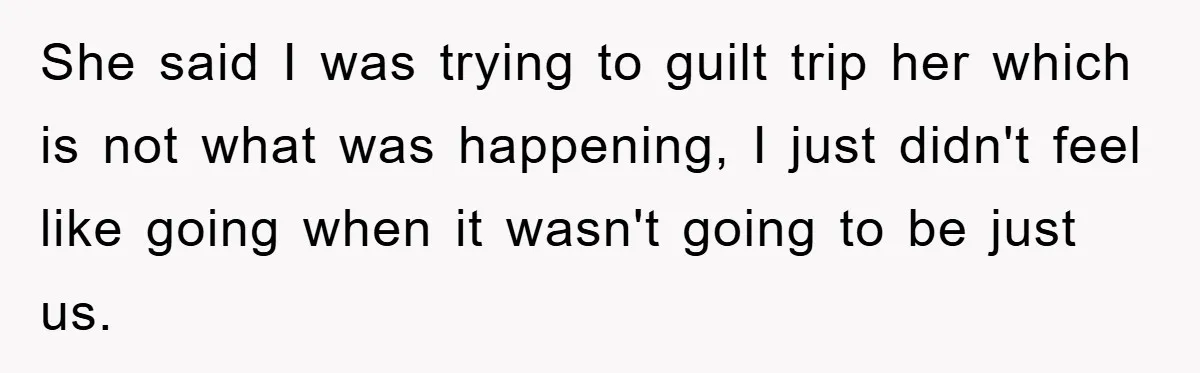 She said I was trying to guilt trip her which is not what was happening, I just didn't feel like going when it wasn't going to be just us.