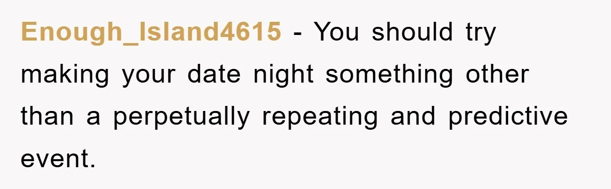 Enough_Island4615 − You should try making your date night something other than a perpetually repeating and predictive event.
