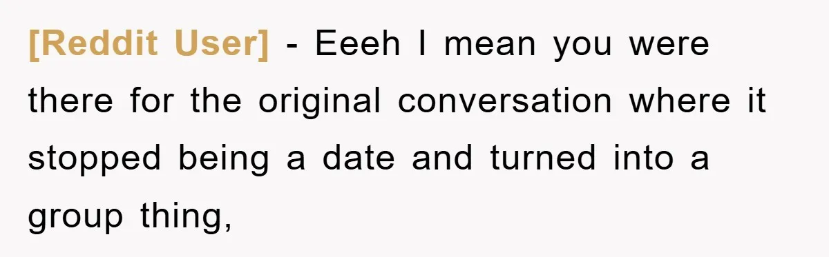 [Reddit User] − Eeeh I mean you were there for the original conversation where it stopped being a date and turned into a group thing,