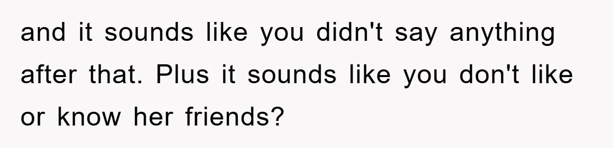 and it sounds like you didn't say anything after that. Plus it sounds like you don't like or know her friends?