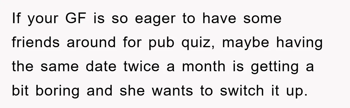 If your GF is so eager to have some friends around for pub quiz, maybe having the same date twice a month is getting a bit boring and she wants...