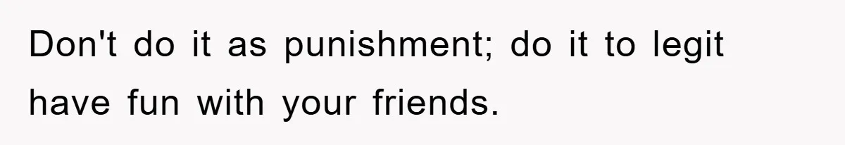 Don't do it as punishment; do it to legit have fun with your friends.