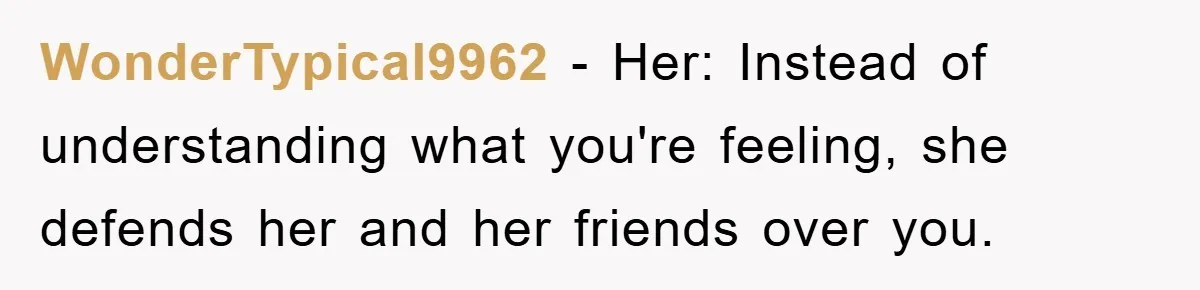 WonderTypical9962 − Her: Instead of understanding what you're feeling, she defends her and her friends over you.