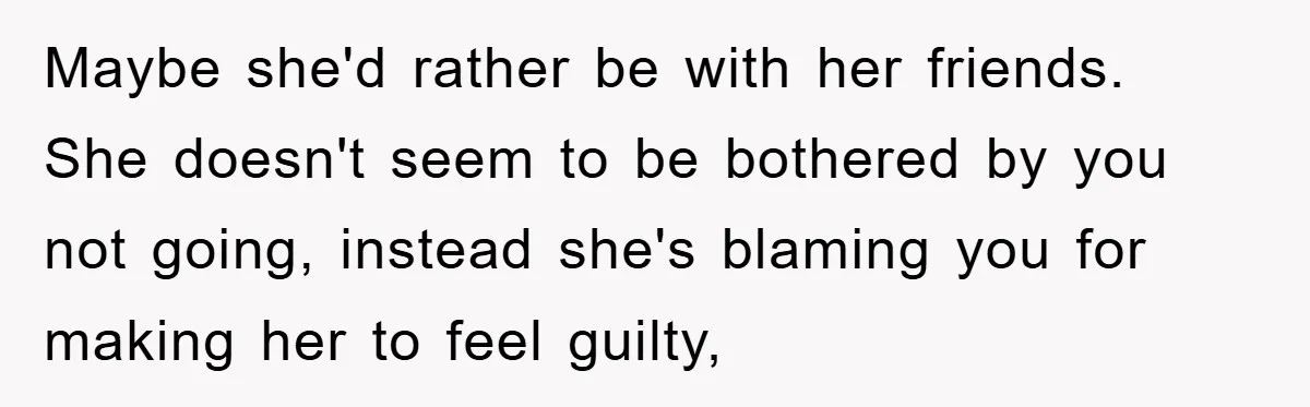 Maybe she'd rather be with her friends. She doesn't seem to be bothered by you not going, instead she's blaming you for making her to feel guilty,