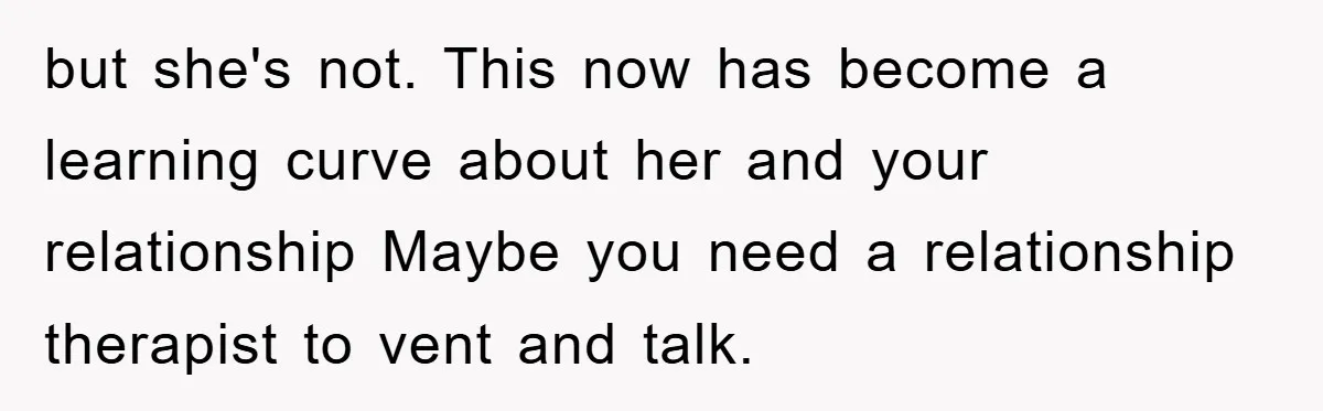 but she's not. This now has become a learning curve about her and your relationship Maybe you need a relationship therapist to vent and talk.