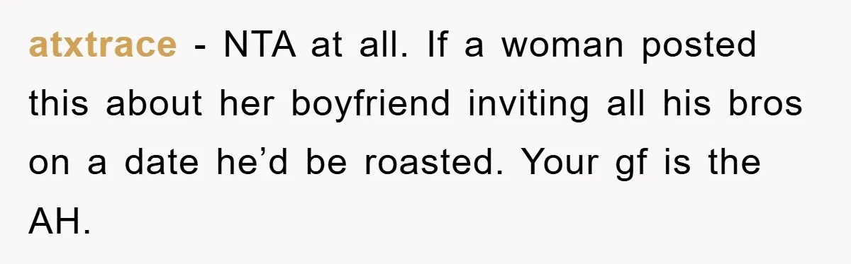 atxtrace − NTA at all. If a woman posted this about her boyfriend inviting all his bros on a date he’d be roasted. Your gf is the AH.