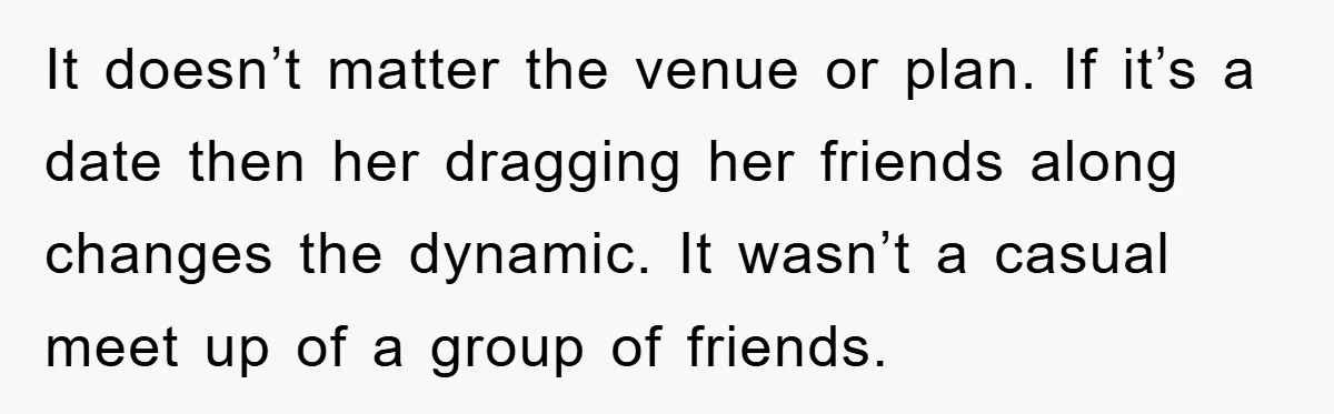 It doesn’t matter the venue or plan. If it’s a date then her dragging her friends along changes the dynamic. It wasn’t a casual meet up of a group of...