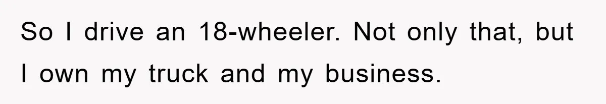 So I drive an 18-wheeler. Not only that, but I own my truck and my business.