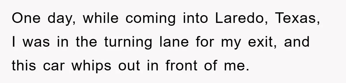 One day, while coming into Laredo, Texas, I was in the turning lane for my exit, and this car whips out in front of me.
