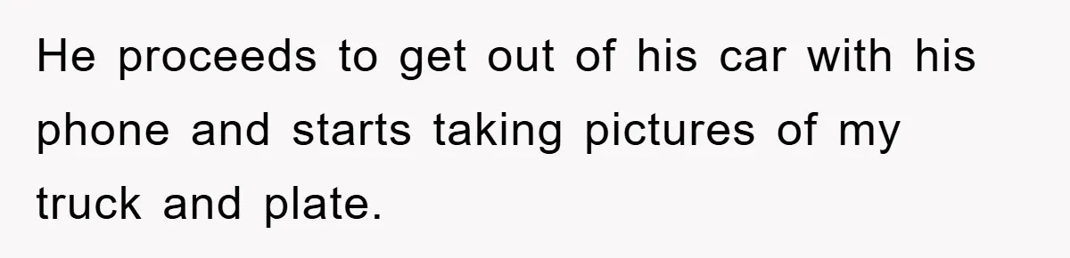 He proceeds to get out of his car with his phone and starts taking pictures of my truck and plate.