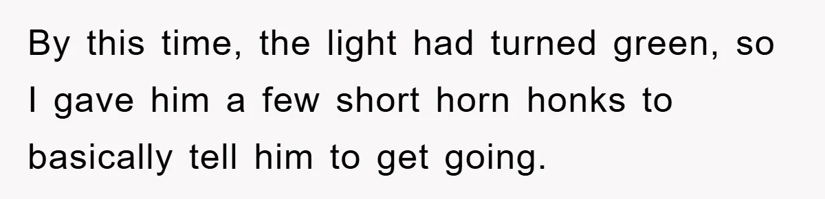 By this time, the light had turned green, so I gave him a few short horn honks to basically tell him to get going.