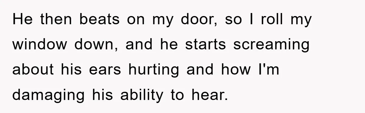 He then beats on my door, so I roll my window down, and he starts screaming about his ears hurting and how I'm damaging his ability to hear.