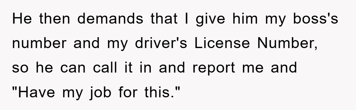 He then demands that I give him my boss's number and my driver's License Number, so he can call it in and report me and "Have my job for this."
