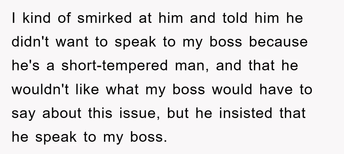 I kind of smirked at him and told him he didn't want to speak to my boss because he's a short-tempered man, and that he wouldn't like what my boss...