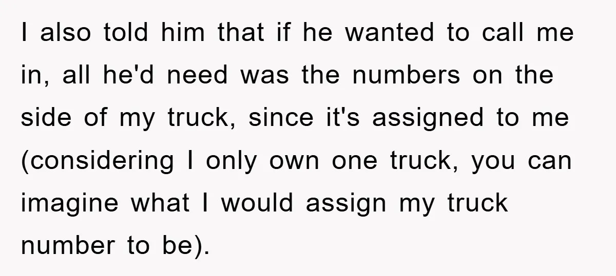 I also told him that if he wanted to call me in, all he'd need was the numbers on the side of my truck, since it's assigned to me (considering...