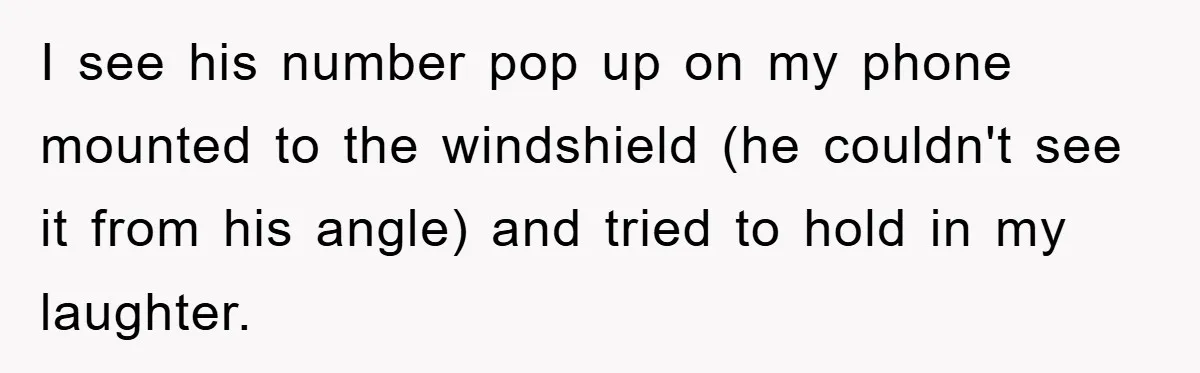 I see his number pop up on my phone mounted to the windshield (he couldn't see it from his angle) and tried to hold in my laughter.