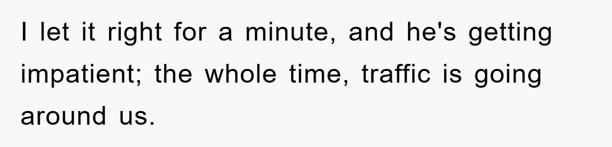 I let it right for a minute, and he's getting impatient; the whole time, traffic is going around us.