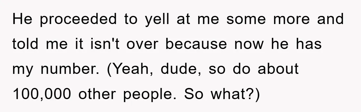 He proceeded to yell at me some more and told me it isn't over because now he has my number. (Yeah, dude, so do about 100,000 other people. So what?)