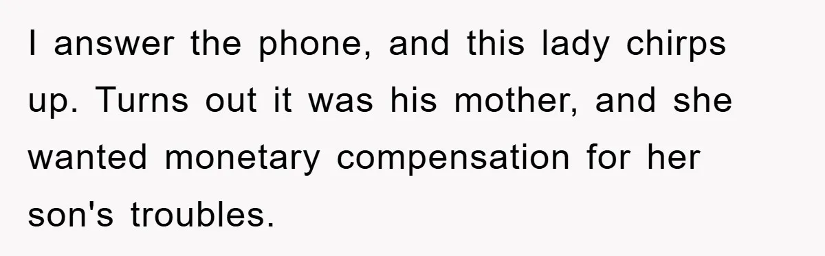 I answer the phone, and this lady chirps up. Turns out it was his mother, and she wanted monetary compensation for her son's troubles.