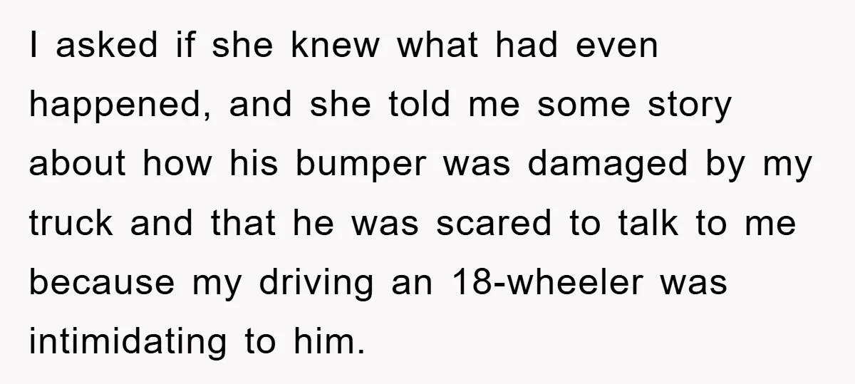 I asked if she knew what had even happened, and she told me some story about how his bumper was damaged by my truck and that he was scared to...