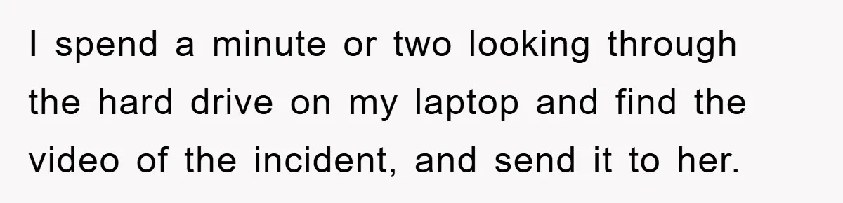 I spend a minute or two looking through the hard drive on my laptop and find the video of the incident, and send it to her.
