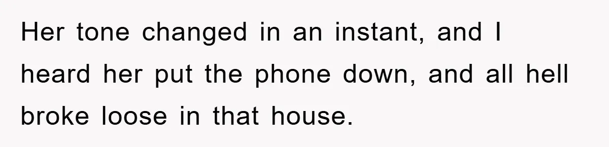 Her tone changed in an instant, and I heard her put the phone down, and all hell broke loose in that house.