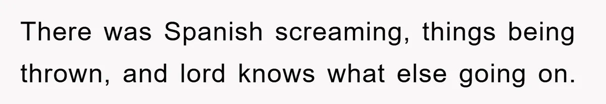 There was Spanish screaming, things being thrown, and lord knows what else going on.
